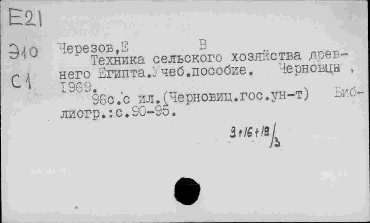 ﻿Eil
9-і о
Cl
Черезов,2	В
Техника сельского хозяйства древнего Египта.Учеб.пособие. Черновцн , 1963.
96с.’с ил.(Черновиц.гос.ун-т) Ьиб-лиогр.:с.90-95.